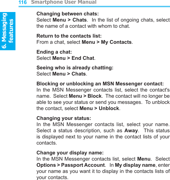 6. Messaging features         Smartphone User Manual1166. Messaging featuresSmartphone User Manual 117Changing between chats:Select Menu &gt; Chats.  In the list of ongoing chats, select the name of a contact with whom to chat.Return to the contacts list:From a chat, select Menu &gt; My Contacts.Ending a chat:Select Menu &gt; End Chat.Seeing who is already chatting:Select Menu &gt; Chats.Blocking or unblocking an MSN Messenger contact:In  the  MSN  Messenger  contacts  list,  select  the  contact&apos;s name.  Select Menu &gt; Block.  The contact will no longer be able to see your status or send you messages.  To unblock the contact, select Menu &gt; Unblock.Changing your status:In  the  MSN  Messenger  contacts  list,  select  your  name.  Select  a  status  description,  such  as  Away.    This  status is displayed next to your name in the contact lists of your contacts.Change your display name:In the MSN Messenger contacts list, select Menu.  Select Options &gt; Passport Account.   In My display name, enter your name as you want it to display in the contacts lists of your contacts.