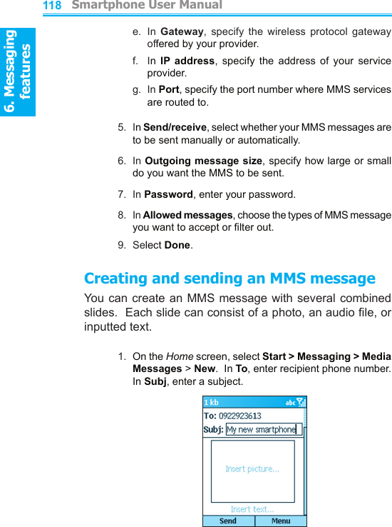6. Messaging features         Smartphone User Manual1186. Messaging featuresSmartphone User Manual 119e.   In  Gateway,  specify  the  wireless  protocol  gateway offered by your provider.f.    In  IP  address,  specify  the  address  of  your  service provider.g.   In Port, specify the port number where MMS services are routed to.5.  In Send/receive, select whether your MMS messages are to be sent manually or automatically.6.  In Outgoing message size, specify how large or small do you want the MMS to be sent.7.  In Password, enter your password.8.  In Allowed messages, choose the types of MMS message you want to accept or lter out.9.  Select Done.Creating and sending an MMS messageYou can create an MMS message  with several combined slides.  Each slide can consist of a photo, an audio le, or inputted text.1.  On the Home screen, select Start &gt; Messaging &gt; Media Messages &gt; New.  In To, enter recipient phone number.  In Subj, enter a subject.