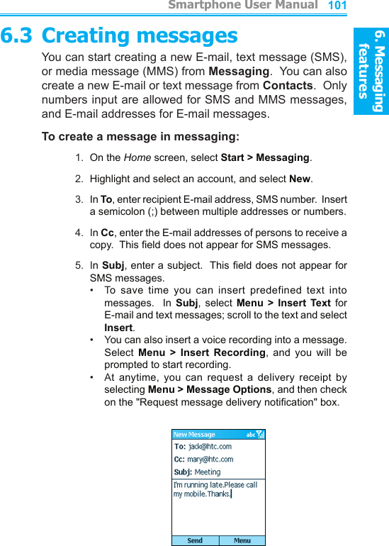 6. Messaging features         Smartphone User Manual1006. Messaging featuresSmartphone User Manual 1016.3 Creating messagesYou can start creating a new E-mail, text message (SMS), or media message (MMS) from Messaging.  You can also create a new E-mail or text message from Contacts.  Only numbers input are allowed for SMS and MMS messages, and E-mail addresses for E-mail messages.To create a message in messaging:1.  On the Home screen, select Start &gt; Messaging.2.  Highlight and select an account, and select New.3.  In To, enter recipient E-mail address, SMS number.  Insert a semicolon (;) between multiple addresses or numbers.4.  In Cc, enter the E-mail addresses of persons to receive a copy.  This eld does not appear for SMS messages.5.  In Subj, enter a subject.  This eld does not appear for SMS messages.•    To  save  time  you  can  insert  predefined  text  into messages.    In  Subj,  select  Menu  &gt;  Insert  Text  for E-mail and text messages; scroll to the text and select Insert.•    You can also insert a voice recording into a message.  Select  Menu  &gt;  Insert  Recording,  and  you  will  be prompted to start recording.•    At  anytime,  you  can  request  a  delivery  receipt  by  selecting Menu &gt; Message Options, and then check on the &quot;Request message delivery notication&quot; box.