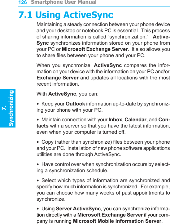          Smartphone User Manual7. Synchronizing  Smartphone User Manual7. Synchronizing  1261277.1 Using ActiveSyncMaintaining a steady connection between your phone device and your desktop or notebook PC is essential.  This process of sharing information is called &quot;synchronization.&quot;   Active-Sync synchronizes information stored on your phone from your PC or Microsoft Exchange Server.  It also allows you to share les between your phone and your PC.When  you  synchronize,  ActiveSync  compares  the  infor-mation on your device with the information on your PC and/or Exchange Server and updates all locations with the most recent information.With ActiveSync, you can:•  Keep your Outlook information up-to-date by synchroniz-ing your phone with your PC.•  Maintain connection with your Inbox, Calendar, and Con-tacts with a server so that you have the latest information, even when your computer is turned off.•  Copy (rather than synchronize) les between your phone and your PC.  Installation of new phone software applications utilities are done through ActiveSync.•  Have control over when synchronization occurs by select-ing a synchronization schedule.•  Select which types of information are synchronized and specify how much information is synchronized.  For example, you can choose how many weeks of past appointments to synchronize.•  Using Server ActiveSync, you can synchronize informa-tion directly with a Microsoft Exchange Server if your com-pany is running Microsoft Mobile Information Server.