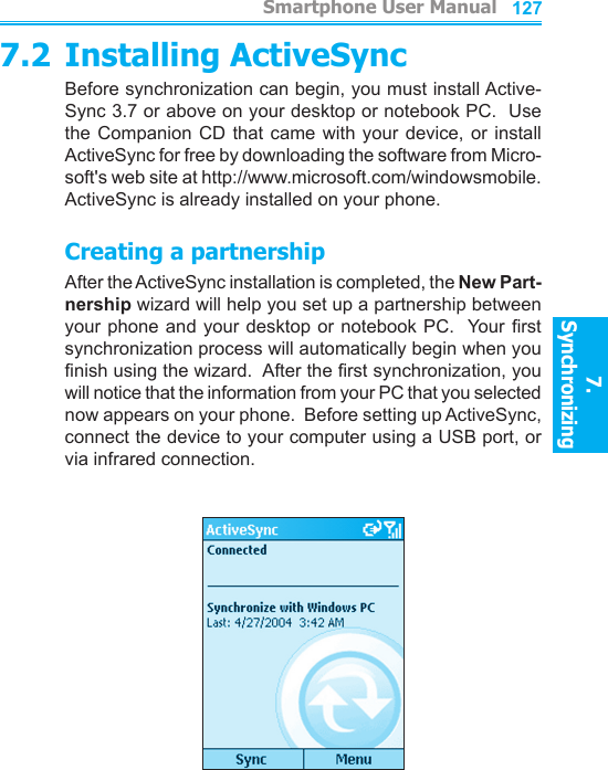          Smartphone User Manual7. Synchronizing  Smartphone User Manual7. Synchronizing  1261277.2 Installing ActiveSyncBefore synchronization can begin, you must install Active-Sync 3.7 or above on your desktop or notebook PC.  Use the Companion  CD  that came with  your  device, or install ActiveSync for free by downloading the software from Micro-soft&apos;s web site at http://www.microsoft.com/windowsmobile.  ActiveSync is already installed on your phone.Creating a partnershipAfter the ActiveSync installation is completed, the New Part-nership wizard will help you set up a partnership between your phone and your desktop or notebook PC.  Your rst synchronization process will automatically begin when you nish using the wizard.  After the rst synchronization, you will notice that the information from your PC that you selected now appears on your phone.  Before setting up ActiveSync, connect the device to your computer using a USB port, or via infrared connection.