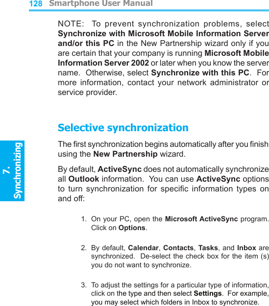          Smartphone User Manual7. Synchronizing  Smartphone User Manual7. Synchronizing  128129NOTE:    To  prevent  synchronization  problems,  select Synchronize with Microsoft Mobile Information Server and/or this PC in the New Partnership wizard only if you are certain that your company is running Microsoft Mobile Information Server 2002 or later when you know the server name.  Otherwise, select Synchronize with this PC.  For more  information,  contact  your  network  administrator  or service provider.Selective synchronizationThe rst synchronization begins automatically after you nish using the New Partnership wizard.By default, ActiveSync does not automatically synchronize all Outlook information.  You can use ActiveSync options to  turn  synchronization  for  specic  information  types  on and off:1.  On your PC, open the Microsoft ActiveSync program.  Click on Options.2.  By default, Calendar, Contacts, Tasks, and Inbox are synchronized.   De-select the check box for the item  (s) you do not want to synchronize.3.  To adjust the settings for a particular type of information, click on the type and then select Settings.  For example, you may select which folders in Inbox to synchronize.