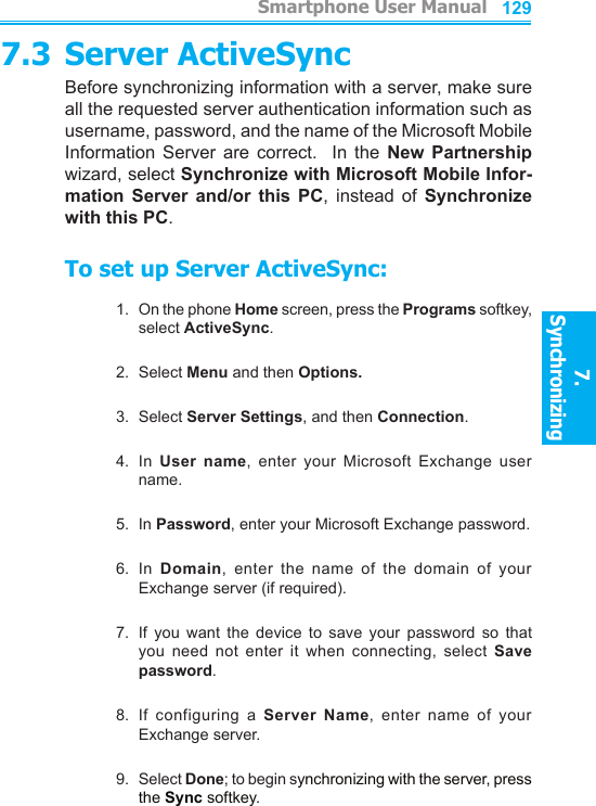          Smartphone User Manual7. Synchronizing  Smartphone User Manual7. Synchronizing  1281297.3 Server ActiveSyncBefore synchronizing information with a server, make sure all the requested server authentication information such as username, password, and the name of the Microsoft Mobile Information  Server  are  correct.    In  the  New  Partnership wizard, select Synchronize with Microsoft Mobile Infor-mation  Server  and/or  this  PC,  instead  of  Synchronize with this PC.To set up Server ActiveSync:1.  On the phone Home screen, press the Programs softkey, select ActiveSync.2.  Select Menu and then Options. 3.  Select Server Settings, and then Connection.4.  In  User  name,  enter  your  Microsoft  Exchange  user name.5.  In Password, enter your Microsoft Exchange password.6.  In  Domain,  enter  the  name  of  the  domain  of  your Exchange server (if required).7.  If  you  want  the  device  to  save  your  password  so  that you  need  not  enter  it  when  connecting,  select  Save password.8.  If  configuring  a  Server Name,  enter  name  of  your Exchange server.9.  Select Done; to begin synchronizing with the server, press the Sync softkey. 
