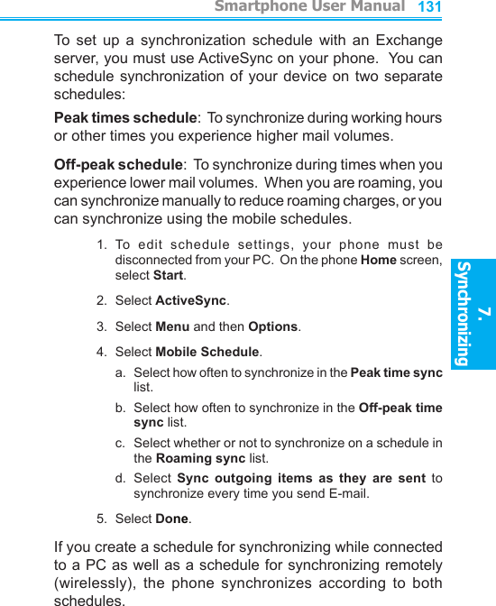          Smartphone User Manual7. Synchronizing  Smartphone User Manual7. Synchronizing  130131To  set  up  a  synchronization schedule  with  an  Exchange server, you must use ActiveSync on your phone.  You can schedule synchronization of  your  device on two  separate schedules:Peak times schedule:  To synchronize during working hours or other times you experience higher mail volumes.Off-peak schedule:  To synchronize during times when you experience lower mail volumes.  When you are roaming, you can synchronize manually to reduce roaming charges, or you can synchronize using the mobile schedules.1.  To  edit  schedule  settings,  your  phone  must  be disconnected from your PC.  On the phone Home screen, select Start.2.  Select ActiveSync.3.  Select Menu and then Options.4.  Select Mobile Schedule.a.   Select how often to synchronize in the Peak time sync list.b.   Select how often to synchronize in the Off-peak time sync list.c.   Select whether or not to synchronize on a schedule in the Roaming sync list.d.  Select  Sync  outgoing  items  as  they  are  sent  to synchronize every time you send E-mail.5.  Select Done.If you create a schedule for synchronizing while connected to a PC as well as a schedule for synchronizing remotely (wirelessly),  the  phone  synchronizes  according  to  both schedules.
