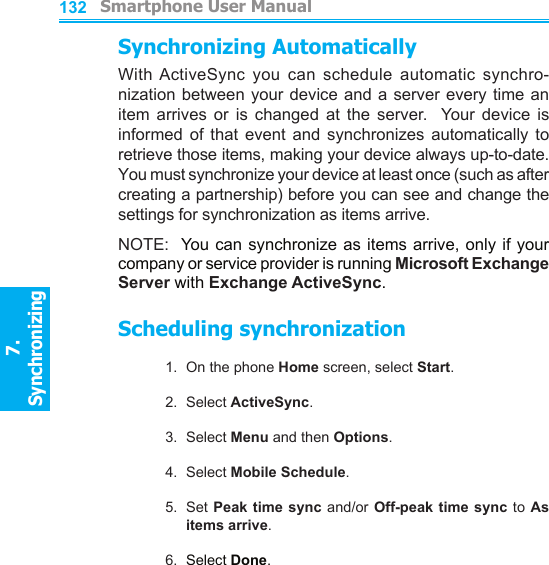          Smartphone User Manual7. Synchronizing  Smartphone User Manual7. Synchronizing  132133Synchronizing AutomaticallyWith ActiveSync  you  can  schedule  automatic  synchro-nization between your device and a server every time an item  arrives  or  is  changed  at  the  server.    Your  device  is informed  of  that  event  and  synchronizes  automatically  to retrieve those items, making your device always up-to-date.  You must synchronize your device at least once (such as after creating a partnership) before you can see and change the settings for synchronization as items arrive.NOTE:  You  can synchronize as items arrive, only if your company or service provider is running Microsoft Exchange Server with Exchange ActiveSync.Scheduling synchronization1.  On the phone Home screen, select Start.2.  Select ActiveSync.3.  Select Menu and then Options.4.  Select Mobile Schedule.5.  Set Peak  time sync and/or Off-peak time  sync to As items arrive.6.  Select Done.