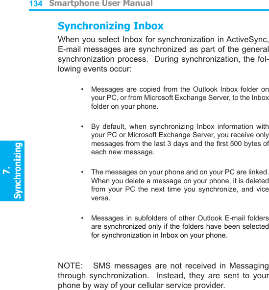         Smartphone User Manual7. Synchronizing  Smartphone User Manual7. Synchronizing  134135Synchronizing InboxWhen you select Inbox for synchronization in ActiveSync, E-mail messages are synchronized as part of the general synchronization process.  During synchronization, the fol-lowing events occur:•     Messages  are copied from the Outlook Inbox  folder  on your PC, or from Microsoft Exchange Server, to the Inbox folder on your phone.•     By  default,  when  synchronizing  Inbox  information  with your PC or Microsoft Exchange Server, you receive only messages from the last 3 days and the rst 500 bytes of each new message.•     The messages on your phone and on your PC are linked.  When you delete a message on your phone, it is deleted from  your  PC  the  next  time  you  synchronize,  and  vice versa.•     Messages in subfolders of other Outlook E-mail folders are synchronized only if the folders have been selected for synchronization in Inbox on your phone.NOTE:      SMS  messages  are  not  received  in  Messaging through  synchronization.    Instead,  they  are  sent  to  your phone by way of your cellular service provider.