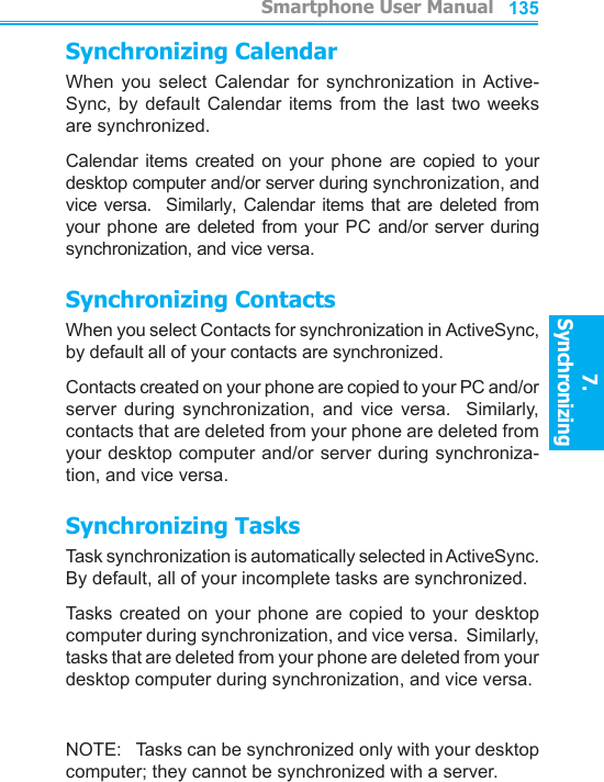          Smartphone User Manual7. Synchronizing  Smartphone User Manual7. Synchronizing  134135Synchronizing CalendarWhen  you  select  Calendar  for  synchronization  in Active-Sync, by  default Calendar  items  from  the  last two  weeks are synchronized.Calendar  items created on your phone  are copied  to  your desktop computer and/or server during synchronization, and vice versa.   Similarly, Calendar  items that are  deleted from your phone are  deleted from your  PC  and/or server during synchronization, and vice versa.Synchronizing ContactsWhen you select Contacts for synchronization in ActiveSync, by default all of your contacts are synchronized.Contacts created on your phone are copied to your PC and/or server  during  synchronization,  and  vice  versa.    Similarly, contacts that are deleted from your phone are deleted from your desktop computer and/or server during synchroniza-tion, and vice versa.Synchronizing TasksTask synchronization is automatically selected in ActiveSync.  By default, all of your incomplete tasks are synchronized.Tasks  created on your  phone  are copied  to  your  desktop computer during synchronization, and vice versa.  Similarly, tasks that are deleted from your phone are deleted from your desktop computer during synchronization, and vice versa.NOTE:   Tasks can be synchronized only with your desktop computer; they cannot be synchronized with a server.