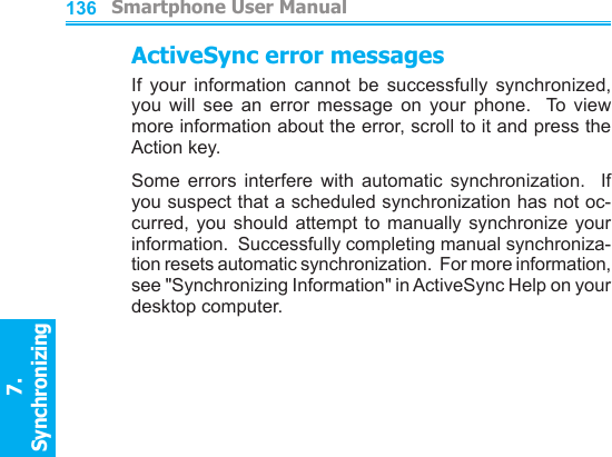          Smartphone User Manual7. Synchronizing  136ActiveSync error messagesIf  your  information  cannot  be  successfully  synchronized, you  will  see  an  error  message  on  your  phone.    To  view more information about the error, scroll to it and press the Action key.Some  errors  interfere  with  automatic  synchronization.    If you suspect that a scheduled synchronization has not oc-curred, you  should attempt  to  manually  synchronize  your information.  Successfully completing manual synchroniza-tion resets automatic synchronization.  For more information, see &quot;Synchronizing Information&quot; in ActiveSync Help on your desktop computer.