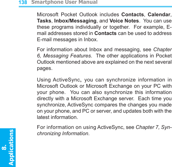          Smartphone User Manual8. ApplicationsSmartphone User Manual8. Applications138139Microsoft Pocket  Outlook  includes  Contacts,  Calendar, Tasks, Inbox/Messaging, and Voice Notes.  You can use these programs individually or together.  For example, E-mail addresses stored in Contacts can be used to address E-mail messages in Inbox.For information about Inbox and messaging, see Chapter 6, Messaging Features.  The other applications in Pocket Outlook mentioned above are explained on the next several pages.Using ActiveSync,  you  can  synchronize  information  in Microsoft Outlook or Microsoft Exchange on your PC with your  phone.    You  can  also  synchronize  this  information directly with a Microsoft Exchange server.  Each time you synchronize, ActiveSync compares the changes you made on your phone, and PC or server, and updates both with the latest information.For information on using ActiveSync, see Chapter 7, Syn-chronizing Information.