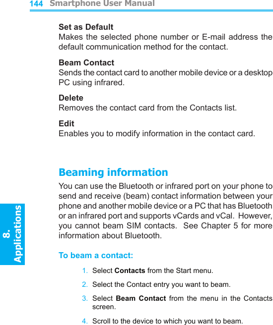          Smartphone User Manual8. ApplicationsSmartphone User Manual8. Applications144145Set as DefaultMakes the selected phone number or  E-mail  address the default communication method for the contact.Beam ContactSends the contact card to another mobile device or a desktop PC using infrared.DeleteRemoves the contact card from the Contacts list.EditEnables you to modify information in the contact card.Beaming informationYou can use the Bluetooth or infrared port on your phone to send and receive (beam) contact information between your phone and another mobile device or a PC that has Bluetooth or an infrared port and supports vCards and vCal.  However, you cannot beam SIM contacts.  See Chapter 5 for more information about Bluetooth.To beam a contact:1.  Select Contacts from the Start menu.2.  Select the Contact entry you want to beam.3.  Select  Beam  Contact  from  the  menu  in  the  Contacts screen.4.  Scroll to the device to which you want to beam.