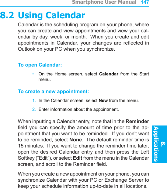          Smartphone User Manual8. ApplicationsSmartphone User Manual8. Applications1461478.2 Using CalendarCalendar is the scheduling program on your phone, where you can create and view appointments and view your cal-endar by day, week, or month.  When you create and edit appointments  in  Calendar,  your  changes  are  reected  in Outlook on your PC when you synchronize.To open Calendar:•   On  the  Home  screen,  select  Calendar  from  the  Start menu.To create a new appointment:1.  In the Calendar screen, select New from the menu.2.  Enter information about the appointment.When inputting a Calendar entry, note that in the Reminder eld  you  can  specify  the  amount  of  time  prior  to  the  ap-pointment that you want to be reminded.  If you don&apos;t want to be reminded, select None.  The default reminder time is 15 minutes.  If you want to change the reminder time later, open  the  desired  Calendar  entry  and then  press the  Left Softkey (“Edit”), or select Edit from the menu in the Calendar screen, and scroll to the Reminder eld.When you create a new appointment on your phone, you can synchronize Calendar with your PC or Exchange Server to keep your schedule information up-to-date in all locations.