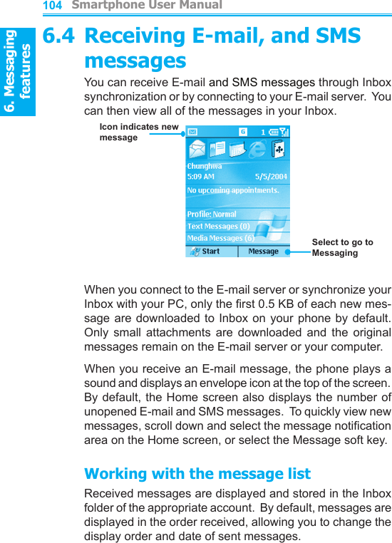 6. Messaging features         Smartphone User Manual1046. Messaging featuresSmartphone User Manual 1056.4 Receiving E-mail, and SMS messagesYou can receive E-mail and SMS messages through Inbox synchronization or by connecting to your E-mail server.  You can then view all of the messages in your Inbox.When you connect to the E-mail server or synchronize your Inbox with your PC, only the rst 0.5 KB of each new mes-sage are downloaded to Inbox on  your  phone  by default.  Only  small  attachments  are  downloaded  and  the  original messages remain on the E-mail server or your computer.When you receive an E-mail message, the phone plays a sound and displays an envelope icon at the top of the screen.  By default, the Home screen also displays the number of unopened E-mail and SMS messages.  To quickly view new messages, scroll down and select the message notication area on the Home screen, or select the Message soft key.Working with the message listReceived messages are displayed and stored in the Inbox folder of the appropriate account.  By default, messages are displayed in the order received, allowing you to change the display order and date of sent messages.Icon indicates new messageSelect to go to Messaging