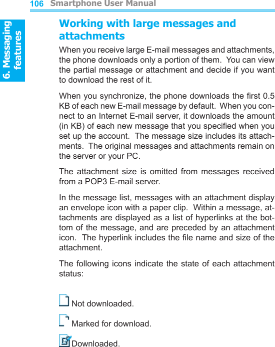 6. Messaging features         Smartphone User Manual1066. Messaging featuresSmartphone User Manual 107Working with large messages and attachmentsWhen you receive large E-mail messages and attachments, the phone downloads only a portion of them.  You can view the partial message or attachment and decide if you want to download the rest of it.When you synchronize, the phone downloads the rst 0.5 KB of each new E-mail message by default.  When you con-nect to an Internet E-mail server, it downloads the amount (in KB) of each new message that you specied when you set up the account.  The message size includes its attach-ments.  The original messages and attachments remain on the server or your PC.The  attachment  size  is  omitted  from  messages  received from a POP3 E-mail server.In the message list, messages with an attachment display an envelope icon with a paper clip.  Within a message, at-tachments are displayed as a list of hyperlinks at the bot-tom of the message, and are preceded by an attachment icon.  The hyperlink includes the le name and size of the attachment.The following icons indicate the state  of  each attachment status:Not downloaded.Marked for download.Downloaded.