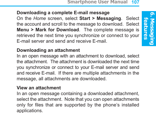 6. Messaging features         Smartphone User Manual1066. Messaging featuresSmartphone User Manual 107Downloading a complete E-mail messageOn the  Home  screen, select  Start  &gt; Messaging.   Select the account and scroll to the message to download.  Select Menu &gt; Mark for Download.  The complete message is retrieved the next time you synchronize or connect to your E-mail server and send and receive E-mail.Downloading an attachmentIn an open message with an attachment to download, select the attachment.  The attachment is downloaded the next time you synchronize or connect to your E-mail server and send and receive E-mail.  If there are multiple attachments in the message, all attachments are downloaded.View an attachmentIn an open message containing a downloaded attachment, select the attachment.  Note that you can open attachments only  for  les  that  are  supported  by  the  phone’s  installed applications.