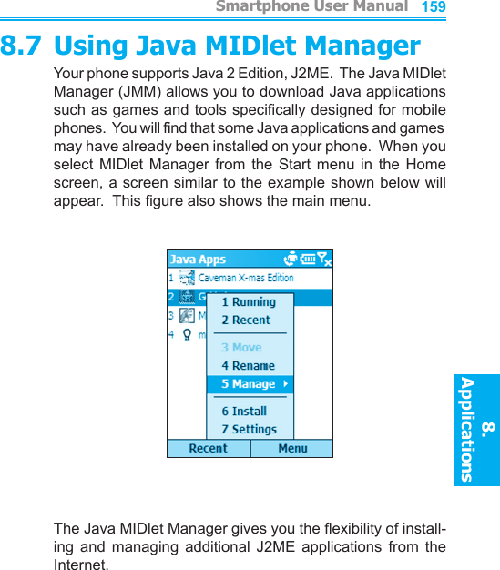          Smartphone User Manual8. ApplicationsSmartphone User Manual8. Applications1581598.7 Using Java MIDlet ManagerYour phone supports Java 2 Edition, J2ME.  The Java MIDlet Manager (JMM) allows you to download Java applications such as games and tools specically designed for mobile phones.  You will nd that some Java applications and games may have already been installed on your phone.  When you select  MIDlet  Manager  from  the  Start  menu  in  the  Home screen, a screen similar to the example shown below will appear.  This gure also shows the main menu.The Java MIDlet Manager gives you the exibility of install-ing  and  managing  additional  J2ME  applications  from  the Internet.