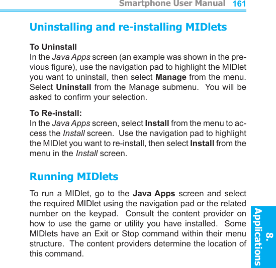          Smartphone User Manual8. ApplicationsSmartphone User Manual8. Applications160161Uninstalling and re-installing MIDletsTo UninstallIn the Java Apps screen (an example was shown in the pre-vious gure), use the navigation pad to highlight the MIDlet you want to uninstall, then select Manage from the menu.  Select Uninstall from the Manage submenu.  You  will be asked to conrm your selection.To Re-install:In the Java Apps screen, select Install from the menu to ac-cess the Install screen.  Use the navigation pad to highlight the MIDlet you want to re-install, then select Install from the menu in the Install screen.Running MIDletsTo run  a  MIDlet,  go  to  the  Java Apps screen and  select the required MIDlet using the navigation pad or the related number  on  the  keypad.    Consult  the  content  provider  on how to use the game or utility  you  have  installed.    Some MIDlets have an Exit or Stop command within their menu structure.  The content providers determine the location of this command.