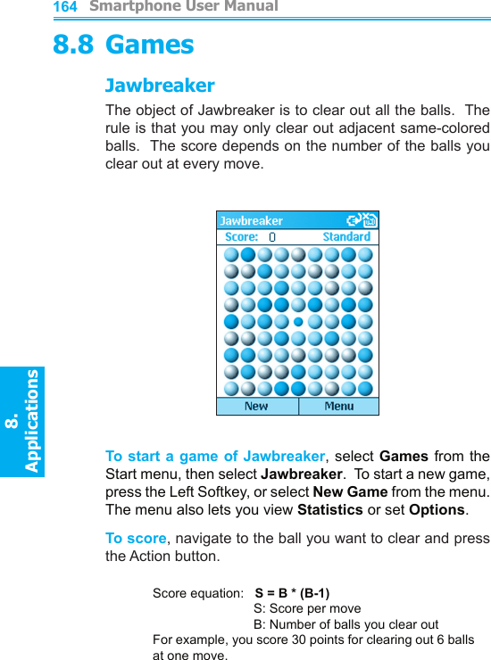          Smartphone User Manual8. ApplicationsSmartphone User Manual8. Applications1641658.8 GamesJawbreakerThe object of Jawbreaker is to clear out all the balls.  The rule is that you may only clear out adjacent same-colored balls.  The score depends on the number of the balls you clear out at every move.To start  a game of Jawbreaker, select Games  from the Start menu, then select Jawbreaker.  To start a new game, press the Left Softkey, or select New Game from the menu.  The menu also lets you view Statistics or set Options.To score, navigate to the ball you want to clear and press the Action button.Score equation:   S = B * (B-1)    S: Score per move    B: Number of balls you clear outFor example, you score 30 points for clearing out 6 balls at one move.