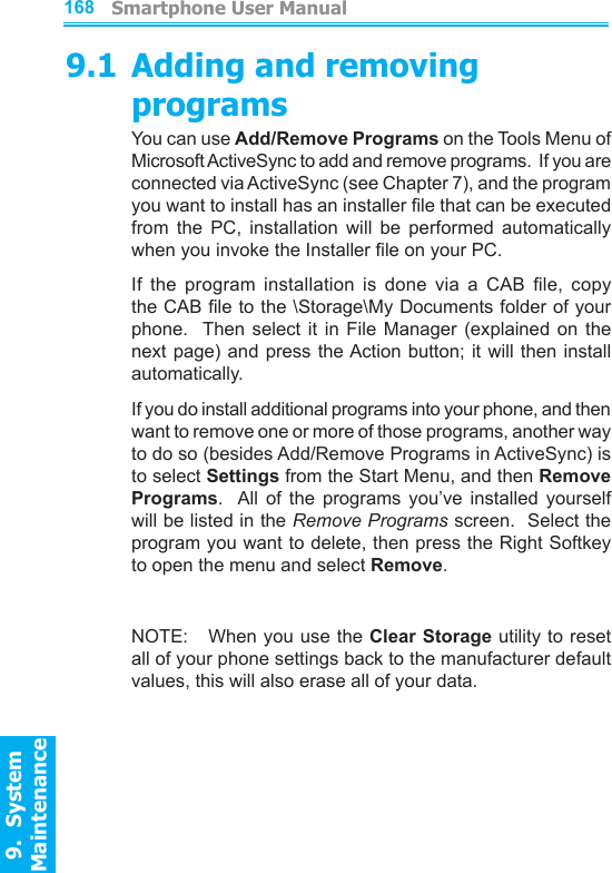          Smartphone User Manual9.  System Maintenance168Smartphone User Manual9.  System Maintenance1699.1 Adding and removing programsYou can use Add/Remove Programs on the Tools Menu of Microsoft ActiveSync to add and remove programs.  If you are connected via ActiveSync (see Chapter 7), and the program you want to install has an installer le that can be executed from  the  PC,  installation  will  be  performed  automatically when you invoke the Installer le on your PC.If  the  program  installation  is  done  via  a  CAB  le,  copy the CAB le to the \Storage\My Documents folder of your phone.    Then  select  it  in  File  Manager  (explained  on  the next page) and press the Action  button;  it will then install automatically.If you do install additional programs into your phone, and then want to remove one or more of those programs, another way to do so (besides Add/Remove Programs in ActiveSync) is to select Settings from the Start Menu, and then Remove Programs.   All  of  the  programs  you’ve  installed  yourself will be listed in the Remove Programs screen.  Select the program you want to delete, then press the Right Softkey to open the menu and select Remove.NOTE:    When you use the Clear Storage utility to reset all of your phone settings back to the manufacturer default values, this will also erase all of your data.