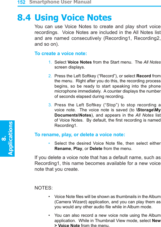          Smartphone User Manual8. ApplicationsSmartphone User Manual8. Applications1521538.4 Using Voice NotesYou  can  use  Voice  Notes  to  create  and  play  short  voice recordings.  Voice Notes are included in the All Notes list and  are  named  consecutively  (Recording1,  Recording2, and so on).To create a voice note:1.  Select Voice Notes from the Start menu.  The All Notes screen displays.2.  Press the Left Softkey (“Record”), or select Record from the menu.  Right after you do this, the recording process begins,  so  be  ready  to  start  speaking  into  the  phone microphone immediately.  A counter displays the number of seconds elapsed during recording.3.  Press  the  Left  Softkey  (“Stop”)  to  stop  recording  a voice  note.    The  voice  note  is  saved  (to  \Storage\My Documents\Notes),  and  appears  in  the  All  Notes  list of Voice Notes.  By default, the rst recording is named Recording1.To rename, play, or delete a voice note:•   Select  the  desired  Voice  Note  le,  then  select  either Rename, Play, or Delete from the menu.If you delete a voice note that has a default name, such as Recording1, this name becomes available for a new voice note that you create.NOTES:•     Voice Note les will be shown as thumbnails in the Album (Camera Wizard) application, and you can play them as you would any other audio le while in Album mode.•     You can also record a new voice note using the Album application.  While in Thumbnail View mode, select New &gt; Voice Note from the menu.