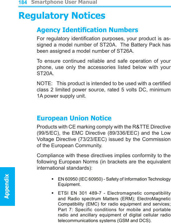          Smartphone User ManualAppendix  Smartphone User ManualAppendix184185Regulatory NoticesAgency Identication NumbersFor regulatory identication purposes, your product is as-signed a model number of ST20A.  The Battery Pack has been assigned a model number of ST26A.To  ensure  continued  reliable  and  safe  operation  of  your phone,  use  only  the  accessories  listed  below  with  your ST20A.NOTE:   This product is intended to be used with a certied class 2 limited power source, rated 5 volts DC, minimum 1A power supply unit.European Union NoticeProducts with CE marking comply with the R&amp;TTE Directive (99/5/EC),  the  EMC  Directive  (89/336/EEC)  and  the  Low Voltage Directive (73/23/EEC) issued by  the Commission of the European Community.Compliance with these directives implies conformity to the following European Norms (in brackets are the equivalent international standards):§   EN 60950 (IEC 60950) - Safety of Information Technology Equipment.§ETSI  EN  301  489-7  -  Electromagnetic  compatibility and  Radio  spectrum  Matters  (ERM);  ElectroMagnetic Compatibility  (EMC)  for  radio  equipment  and  services; Part  7:  Specific  conditions  for  mobile  and  portable radio  and  ancillary  equipment  of  digital  cellular  radio telecommunications systems (GSM and DCS).