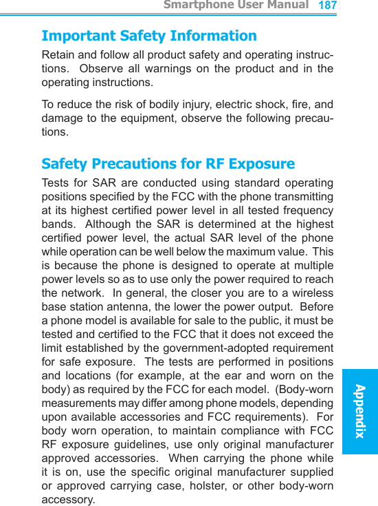          Smartphone User ManualAppendix  Smartphone User ManualAppendix186187Important Safety InformationRetain and follow all product safety and operating instruc-tions.    Observe  all  warnings  on  the  product  and  in  the operating instructions.To reduce the risk of bodily injury, electric shock, re, and damage to the equipment, observe the following precau-tions.Safety Precautions for RF ExposureTests  for  SAR  are  conducted  using  standard  operating positions specied by the FCC with the phone transmitting at its highest certied power level in all tested frequency bands.   Although  the  SAR  is  determined  at  the  highest certied  power  level,  the  actual  SAR  level  of  the  phone while operation can be well below the maximum value.  This is because  the  phone  is  designed  to  operate at  multiple power levels so as to use only the power required to reach the network.  In general, the closer you are to a wireless base station antenna, the lower the power output.  Before a phone model is available for sale to the public, it must be tested and certied to the FCC that it does not exceed the limit established by the government-adopted requirement for safe  exposure.   The tests are  performed  in positions and  locations  (for  example,  at  the  ear  and  worn  on  the body) as required by the FCC for each model.  (Body-worn measurements may differ among phone models, depending upon available accessories and FCC requirements).  For body  worn  operation,  to  maintain  compliance  with  FCC RF  exposure  guidelines,  use  only  original  manufacturer approved  accessories.    When  carrying  the  phone  while it  is  on,  use  the  specic  original  manufacturer  supplied or  approved  carrying  case,  holster,  or  other  body-worn accessory.