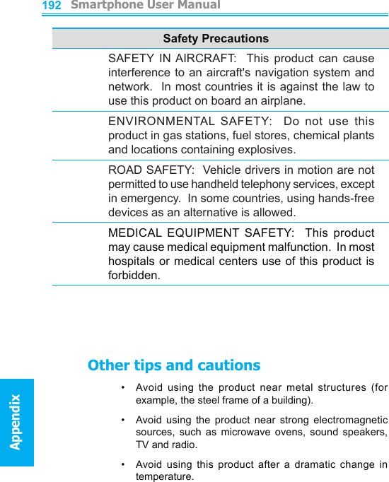          Smartphone User ManualAppendix  Smartphone User ManualAppendix192193Safety PrecautionsSAFETY  IN AIRCRAFT:    This  product  can  cause interference to an aircraft&apos;s navigation system and network.  In most countries it is against the law to use this product on board an airplane.ENVIRONMENTAL  SAFETY:    Do  not  use  this product in gas stations, fuel stores, chemical plants and locations containing explosives.ROAD SAFETY:  Vehicle drivers in motion are not permitted to use handheld telephony services, except in emergency.  In some countries, using hands-free devices as an alternative is allowed.MEDICAL  EQUIPMENT  SAFETY:    This  product may cause medical equipment malfunction.  In most hospitals or medical centers use  of this product is forbidden.Other tips and cautions•   Avoid  using  the  product  near  metal  structures  (for example, the steel frame of a building).•    Avoid  using  the  product  near  strong  electromagnetic sources,  such  as  microwave  ovens,  sound  speakers, TV and radio.•     Avoid  using  this  product  after  a  dramatic  change  in temperature.
