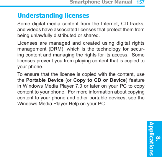          Smartphone User Manual8. ApplicationsSmartphone User Manual8. Applications156157Understanding licensesSome  digital  media  content  from  the  Internet,  CD  tracks, and videos have associated licenses that protect them from being unlawfully distributed or shared.Licenses  are  managed  and  created  using  digital  rights management  (DRM),  which  is  the  technology  for  secur-ing content and managing the rights for its access.  Some licenses prevent you from playing content that is copied to your phone.To ensure that the license is copied with the content, use the Portable Device  (or  Copy  to CD  or  Device)  feature in Windows Media Player 7.0 or later on your PC to copy content to your phone.  For more information about copying content to your phone and other portable devices, see the Windows Media Player Help on your PC.