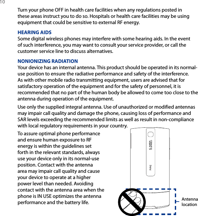 10 Turn your phone OFF in health care facilities when any regulations posted in these areas instruct you to do so. Hospitals or health care facilities may be using equipment that could be sensitive to external RF energy.HEARING AIDSSome digital wireless phones may interfere with some hearing aids. In the event of such interference, you may want to consult your service provider, or call the customer service line to discuss alternatives.NONIONIZING RADIATIONYour device has an internal antenna. This product should be operated in its normal-use position to ensure the radiative performance and safety of the interference. As with other mobile radio transmitting equipment, users are advised that for satisfactory operation of the equipment and for the safety of personnel, it is recommended that no part of the human body be allowed to come too close to the antenna during operation of the equipment.Use only the supplied integral antenna. Use of unauthorized or modified antennas may impair call quality and damage the phone, causing loss of performance and SAR levels exceeding the recommended limits as well as result in non-compliance with local regulatory requirements in your country.To assure optimal phone performance and ensure human exposure to RF energy is within the guidelines set forth in the relevant standards, always use your device only in its normal-use position. Contact with the antenna area may impair call quality and cause your device to operate at a higher power level than needed. Avoiding contact with the antenna area when the phone is IN USE optimizes the antenna performance and the battery life. Antenna location