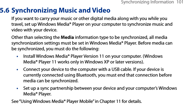 Synchronizing Information  1015.6 Synchronizing Music and VideoIf you want to carry your music or other digital media along with you while you travel, set up Windows Media® Player on your computer to synchronize music and video with your device.Other than selecting the Media information type to be synchronized, all media synchronization settings must be set in Windows Media® Player. Before media can be synchronized, you must do the following:•  Install Windows Media® Player Version 11 on your computer. (Windows Media® Player 11 works only in Windows XP or later versions).•  Connect your device to the computer with a USB cable. If your device is currently connected using Bluetooth, you must end that connection before media can be synchronized.•  Set up a sync partnership between your device and your computer’s Windows Media® Player.See “Using Windows Media® Player Mobile” in Chapter 11 for details.