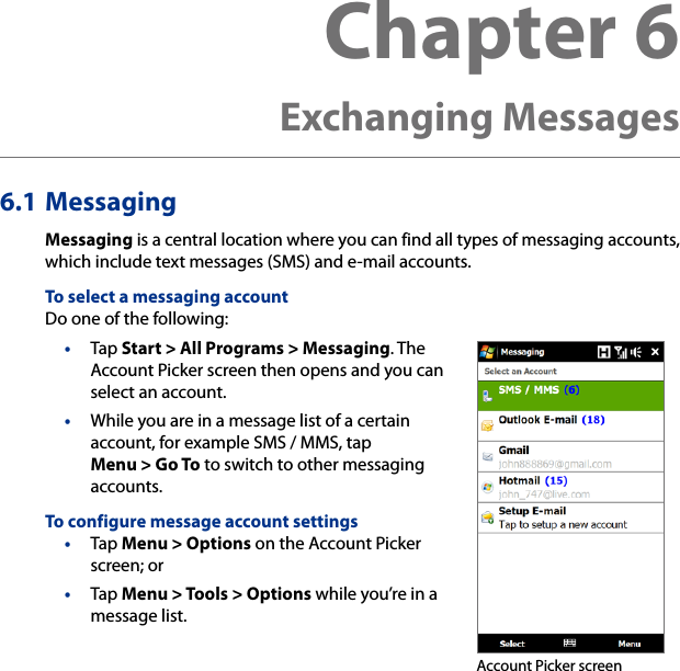 6.1 MessagingMessaging is a central location where you can find all types of messaging accounts, which include text messages (SMS) and e-mail accounts.To select a messaging accountDo one of the following:•  Tap Start &gt; All Programs &gt; Messaging. The Account Picker screen then opens and you can select an account.•  While you are in a message list of a certain account, for example SMS / MMS, tap Menu &gt; Go To to switch to other messaging accounts.To configure message account settings•  Tap Menu &gt; Options on the Account Picker screen; or •  Tap Menu &gt; Tools &gt; Options while you’re in a message list. Account Picker screenChapter 6  Exchanging Messages