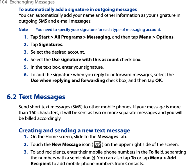 104  Exchanging MessagesTo automatically add a signature in outgoing messagesYou can automatically add your name and other information as your signature in outgoing SMS and e-mail messages:Note  You need to specify your signature for each type of messaging account.1.  Tap Start &gt; All Programs &gt; Messaging, and then tap Menu &gt; Options.2.  Tap Signatures.3.  Select the desired account.4.  Select the Use signature with this account check box.5.  In the text box, enter your signature.6.  To add the signature when you reply to or forward messages, select the Use when replying and forwarding check box, and then tap OK.6.2 Text MessagesSend short text messages (SMS) to other mobile phones. If your message is more than 160 characters, it will be sent as two or more separate messages and you will be billed accordingly.Creating and sending a new text message1.  On the Home screen, slide to the Messages tab.2.  Touch the New Message icon (   ) on the upper right side of the screen.3.  To add recipients, enter their mobile phone numbers in the To field, separating the numbers with a semicolon (;). You can also tap To or tap Menu &gt; Add Recipient to add mobile phone numbers from Contacts.