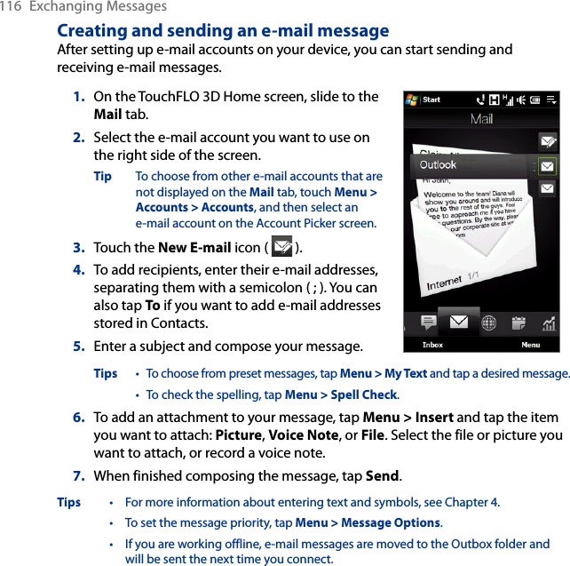 116  Exchanging MessagesCreating and sending an e-mail messageAfter setting up e-mail accounts on your device, you can start sending and receiving e-mail messages.1.  On the TouchFLO 3D Home screen, slide to the Mail tab.2.   Select the e-mail account you want to use on the right side of the screen.Tip  To choose from other e-mail accounts that are not displayed on the Mail tab, touch Menu &gt; Accounts &gt; Accounts, and then select an  e-mail account on the Account Picker screen.3.  Touch the New E-mail icon (   ).4.  To add recipients, enter their e-mail addresses, separating them with a semicolon ( ; ). You can also tap To if you want to add e-mail addresses stored in Contacts.5.  Enter a subject and compose your message.Tips  • To choose from preset messages, tap Menu &gt; My Text and tap a desired message. • To check the spelling, tap Menu &gt; Spell Check.6.  To add an attachment to your message, tap Menu &gt; Insert and tap the item you want to attach: Picture, Voice Note, or File. Select the file or picture you want to attach, or record a voice note.7.  When finished composing the message, tap Send.Tips  •  For more information about entering text and symbols, see Chapter 4. • To set the message priority, tap Menu &gt; Message Options. • If you are working offline, e-mail messages are moved to the Outbox folder and will be sent the next time you connect.