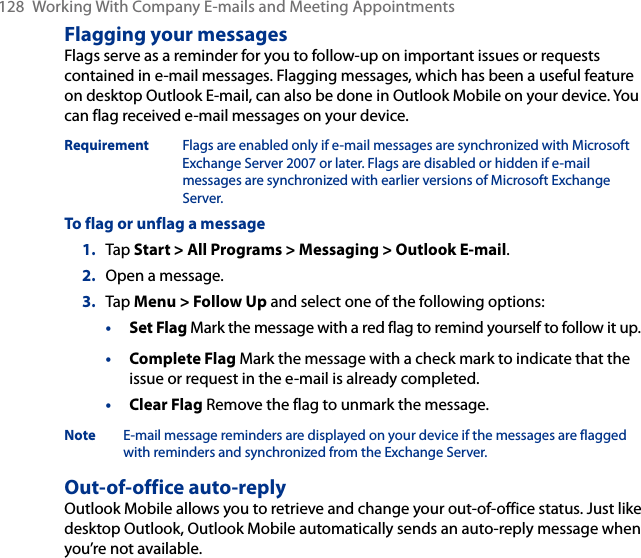 128  Working With Company E-mails and Meeting AppointmentsFlagging your messagesFlags serve as a reminder for you to follow-up on important issues or requests contained in e-mail messages. Flagging messages, which has been a useful feature on desktop Outlook E-mail, can also be done in Outlook Mobile on your device. You can flag received e-mail messages on your device.Requirement  Flags are enabled only if e-mail messages are synchronized with Microsoft Exchange Server 2007 or later. Flags are disabled or hidden if e-mail messages are synchronized with earlier versions of Microsoft Exchange Server.To flag or unflag a message1.  Tap Start &gt; All Programs &gt; Messaging &gt; Outlook E-mail.2.  Open a message.3.  Tap Menu &gt; Follow Up and select one of the following options:• Set Flag Mark the message with a red flag to remind yourself to follow it up.• Complete Flag Mark the message with a check mark to indicate that the issue or request in the e-mail is already completed.• Clear Flag Remove the flag to unmark the message.Note  E-mail message reminders are displayed on your device if the messages are flagged with reminders and synchronized from the Exchange Server.Out-of-office auto-replyOutlook Mobile allows you to retrieve and change your out-of-office status. Just like desktop Outlook, Outlook Mobile automatically sends an auto-reply message when you’re not available.