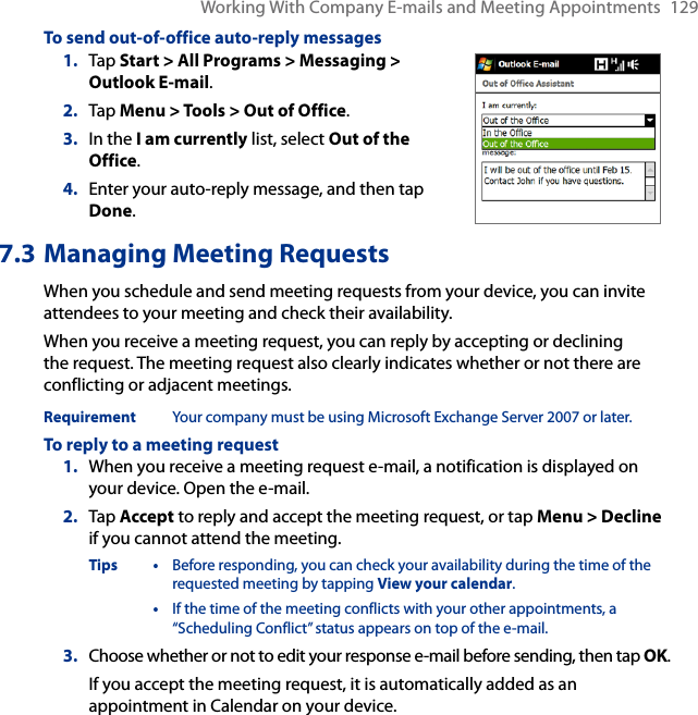 Working With Company E-mails and Meeting Appointments  129To send out-of-office auto-reply messages1.  Tap Start &gt; All Programs &gt; Messaging &gt; Outlook E-mail.2.  Tap Menu &gt; Tools &gt; Out of Office.3.  In the I am currently list, select Out of the Office.4.  Enter your auto-reply message, and then tap Done.7.3 Managing Meeting RequestsWhen you schedule and send meeting requests from your device, you can invite attendees to your meeting and check their availability.When you receive a meeting request, you can reply by accepting or declining the request. The meeting request also clearly indicates whether or not there are conflicting or adjacent meetings.Requirement  Your company must be using Microsoft Exchange Server 2007 or later.To reply to a meeting request1.  When you receive a meeting request e-mail, a notification is displayed on your device. Open the e-mail.2.  Tap Accept to reply and accept the meeting request, or tap Menu &gt; Decline if you cannot attend the meeting.Tips •  Before responding, you can check your availability during the time of the requested meeting by tapping View your calendar.  •  If the time of the meeting conflicts with your other appointments, a “Scheduling Conflict” status appears on top of the e-mail.3.  Choose whether or not to edit your response e-mail before sending, then tap OK.If you accept the meeting request, it is automatically added as an appointment in Calendar on your device.