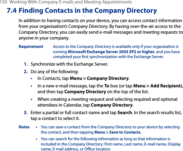 130  Working With Company E-mails and Meeting Appointments7.4 Finding Contacts in the Company DirectoryIn addition to having contacts on your device, you can access contact information from your organization’s Company Directory. By having over-the-air access to the Company Directory, you can easily send e-mail messages and meeting requests to anyone in your company.Requirement  Access to the Company Directory is available only if your organization is running Microsoft Exchange Server 2003 SP2 or higher, and you have completed your first synchronization with the Exchange Server.1.  Synchronize with the Exchange Server.2.  Do any of the following:•  In Contacts, tap Menu &gt; Company Directory.•  In a new e-mail message, tap the To box (or tap Menu &gt; Add Recipient), and then tap Company Directory on the top of the list.•  When creating a meeting request and selecting required and optional attendees in Calendar, tap Company Directory.3.  Enter a partial or full contact name and tap Search. In the search results list, tap a contact to select it.Notes  •  You can save a contact from the Company Directory to your device by selecting the contact, and then tapping Menu &gt; Save to Contacts.  •  You can search for the following information as long as that information is included in the Company Directory: First name, Last name, E-mail name, Display name, E-mail address, or Office location. 