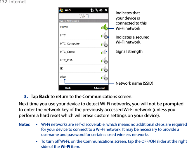 132  InternetIndicates a secured Wi-Fi network.Indicates that your device is connected to this Wi-Fi networkSignal strengthNetwork name (SSID)3.  Tap Back to return to the Communications screen.Next time you use your device to detect Wi-Fi networks, you will not be prompted to enter the network key of the previously accessed Wi-Fi network (unless you perform a hard reset which will erase custom settings on your device).Notes •  Wi-Fi networks are self-discoverable, which means no additional steps are required for your device to connect to a Wi-Fi network. It may be necessary to provide a username and password for certain closed wireless networks.  •  To turn off Wi-Fi, on the Communications screen, tap the OFF/ON slider at the right side of the Wi-Fi item.