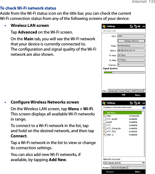 Internet  133To check Wi-Fi network statusAside from the Wi-Fi status icon on the title bar, you can check the current Wi-Fi connection status from any of the following screens of your device:• Wireless LAN screenTap Advanced on the Wi-Fi screen.On the Main tab, you will see the Wi-Fi network that your device is currently connected to. The configuration and signal quality of the Wi-Fi network are also shown.• Configure Wireless Networks screenOn the Wireless LAN screen, tap Menu &gt; Wi-Fi. This screen displays all available Wi-Fi networks in range.To connect to a Wi-Fi network in the list, tap and hold on the desired network, and then tap Connect.Tap a Wi-Fi network in the list to view or change its connection settings.You can also add new Wi-Fi networks, if available, by tapping Add New.