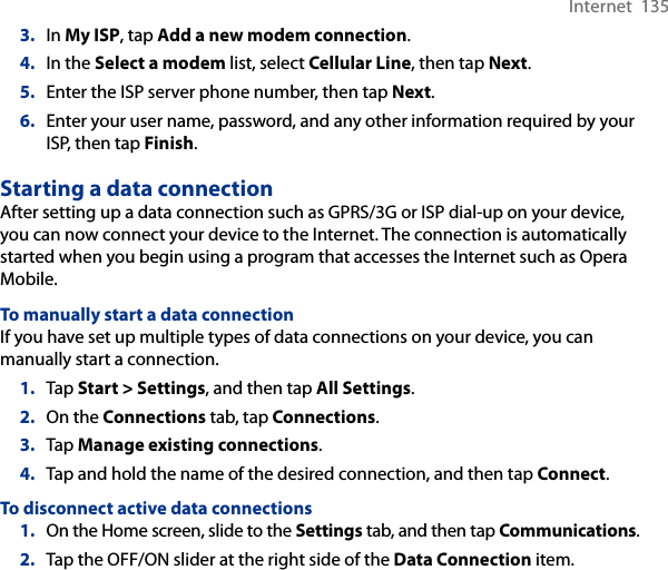 Internet  1353.  In My ISP, tap Add a new modem connection.4.  In the Select a modem list, select Cellular Line, then tap Next.5.  Enter the ISP server phone number, then tap Next.6.  Enter your user name, password, and any other information required by your ISP, then tap Finish.Starting a data connectionAfter setting up a data connection such as GPRS/3G or ISP dial-up on your device, you can now connect your device to the Internet. The connection is automatically started when you begin using a program that accesses the Internet such as Opera Mobile.To manually start a data connectionIf you have set up multiple types of data connections on your device, you can manually start a connection.1.  Tap Start &gt; Settings, and then tap All Settings.2.  On the Connections tab, tap Connections.3.  Tap Manage existing connections.4.  Tap and hold the name of the desired connection, and then tap Connect.To disconnect active data connections1.  On the Home screen, slide to the Settings tab, and then tap Communications.2.  Tap the OFF/ON slider at the right side of the Data Connection item.