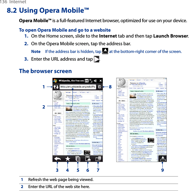 136  Internet8.2 Using Opera Mobile™Opera Mobile™ is a full-featured Internet browser, optimized for use on your device.To open Opera Mobile and go to a website1.  On the Home screen, slide to the Internet tab and then tap Launch Browser.2.  On the Opera Mobile screen, tap the address bar.Note  If the address bar is hidden, tap   at the bottom-right corner of the screen.3.  Enter the URL address and tap  .The browser screen123 4 5 6 7891Refresh the web page being viewed.2Enter the URL of the web site here.