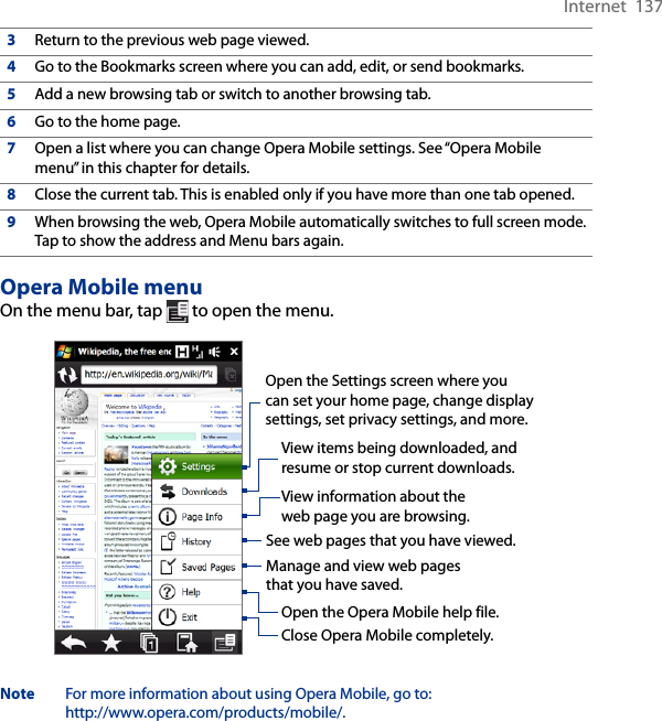 Internet  1373Return to the previous web page viewed.4Go to the Bookmarks screen where you can add, edit, or send bookmarks.5Add a new browsing tab or switch to another browsing tab.6Go to the home page.7Open a list where you can change Opera Mobile settings. See “Opera Mobile menu” in this chapter for details.8Close the current tab. This is enabled only if you have more than one tab opened.9When browsing the web, Opera Mobile automatically switches to full screen mode. Tap to show the address and Menu bars again.Opera Mobile menuOn the menu bar, tap   to open the menu.Open the Settings screen where you can set your home page, change display settings, set privacy settings, and more.View items being downloaded, and resume or stop current downloads.View information about the web page you are browsing.See web pages that you have viewed.Manage and view web pages that you have saved.Open the Opera Mobile help file.Close Opera Mobile completely.Note  For more information about using Opera Mobile, go to:  http://www.opera.com/products/mobile/.