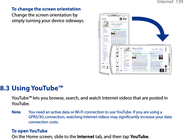 Internet  139To change the screen orientationChange the screen orientation by simply turning your device sideways.8.3 Using YouTube™YouTube™ lets you browse, search, and watch Internet videos that are posted in YouTube.Note  You need an active data or Wi-Fi connection to use YouTube. If you are using a GPRS/3G connection, watching Internet videos may significantly increase your data connection costs.To open YouTubeOn the Home screen, slide to the Internet tab, and then tap YouTube.