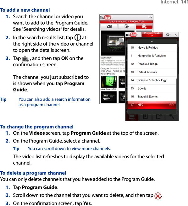 Internet  141To add a new channel1.  Search the channel or video you want to add to the Program Guide. See “Searching videos” for details.2.  In the search results list, tap   at the right side of the video or channel to open the details screen.3.  Tap   , and then tap OK on the confirmation screen.  The channel you just subscribed to is shown when you tap Program Guide.Tip  You can also add a search information as a program channel.To change the program channel1.  On the Videos screen, tap Program Guide at the top of the screen.2.  On the Program Guide, select a channel.Tip  You can scroll down to view more channels.The video list refreshes to display the available videos for the selected channel.To delete a program channelYou can only delete channels that you have added to the Program Guide.1.  Tap Program Guide.2.  Scroll down to the channel that you want to delete, and then tap  .3.  On the confirmation screen, tap Yes.