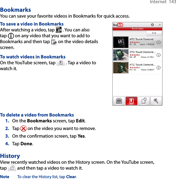 Internet  143BookmarksYou can save your favorite videos in Bookmarks for quick access.To save a video in BookmarksAfter watching a video, tap   . You can also tap   on any video that you want to add to Bookmarks and then tap   on the video details screen.To watch videos in BookmarksOn the YouTube screen, tap   . Tap a video to watch it.To delete a video from Bookmarks1.  On the Bookmarks screen, tap Edit.2.  Tap   on the video you want to remove.3.  On the confirmation screen, tap Yes.4.  Tap Done.HistoryView recently watched videos on the History screen. On the YouTube screen, tap   and then tap a video to watch it.Note  To clear the History list, tap Clear.