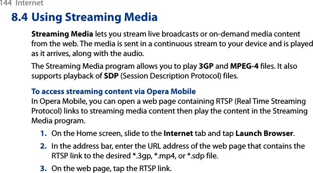 144  Internet8.4 Using Streaming MediaStreaming Media lets you stream live broadcasts or on-demand media content from the web. The media is sent in a continuous stream to your device and is played as it arrives, along with the audio.The Streaming Media program allows you to play 3GP and MPEG-4 files. It also supports playback of SDP (Session Description Protocol) files.To access streaming content via Opera MobileIn Opera Mobile, you can open a web page containing RTSP (Real Time Streaming Protocol) links to streaming media content then play the content in the Streaming Media program.1.  On the Home screen, slide to the Internet tab and tap Launch Browser.2.  In the address bar, enter the URL address of the web page that contains the RTSP link to the desired *.3gp, *.mp4, or *.sdp file.3.  On the web page, tap the RTSP link.