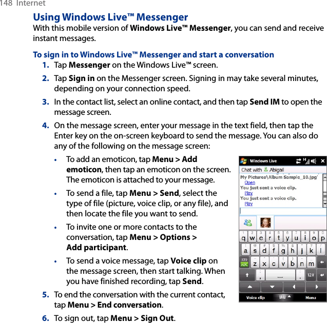148  InternetUsing Windows Live™ MessengerWith this mobile version of Windows Live™ Messenger, you can send and receive instant messages.To sign in to Windows Live™ Messenger and start a conversation1.  Tap Messenger on the Windows Live™ screen.2.  Tap Sign in on the Messenger screen. Signing in may take several minutes, depending on your connection speed.3.  In the contact list, select an online contact, and then tap Send IM to open the message screen.4.  On the message screen, enter your message in the text field, then tap the Enter key on the on-screen keyboard to send the message. You can also do any of the following on the message screen:•  To add an emoticon, tap Menu &gt; Add emoticon, then tap an emoticon on the screen. The emoticon is attached to your message.•  To send a file, tap Menu &gt; Send, select the type of file (picture, voice clip, or any file), and then locate the file you want to send.•  To invite one or more contacts to the conversation, tap Menu &gt; Options &gt; Add participant.•  To send a voice message, tap Voice clip on the message screen, then start talking. When you have finished recording, tap Send.5.  To end the conversation with the current contact, tap Menu &gt; End conversation.6.  To sign out, tap Menu &gt; Sign Out.