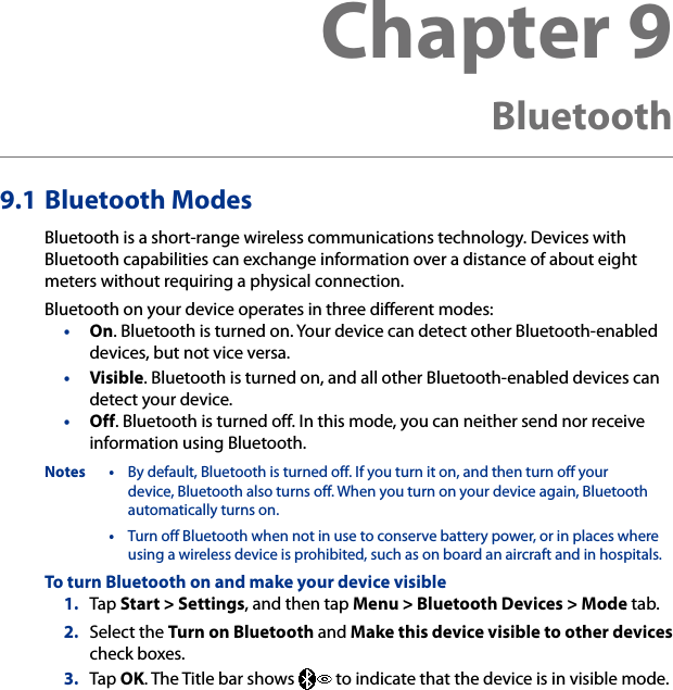 9.1 Bluetooth ModesBluetooth is a short-range wireless communications technology. Devices with Bluetooth capabilities can exchange information over a distance of about eight meters without requiring a physical connection.Bluetooth on your device operates in three different modes:•  On. Bluetooth is turned on. Your device can detect other Bluetooth-enabled devices, but not vice versa.•  Visible. Bluetooth is turned on, and all other Bluetooth-enabled devices can detect your device.•  Off. Bluetooth is turned off. In this mode, you can neither send nor receive information using Bluetooth.Notes •  By default, Bluetooth is turned off. If you turn it on, and then turn off your device, Bluetooth also turns off. When you turn on your device again, Bluetooth automatically turns on.  •  Turn off Bluetooth when not in use to conserve battery power, or in places where using a wireless device is prohibited, such as on board an aircraft and in hospitals.To turn Bluetooth on and make your device visible1.  Tap Start &gt; Settings, and then tap Menu &gt; Bluetooth Devices &gt; Mode tab.2.  Select the Turn on Bluetooth and Make this device visible to other devices check boxes.3.  Tap OK. The Title bar shows   to indicate that the device is in visible mode.Chapter 9   Bluetooth