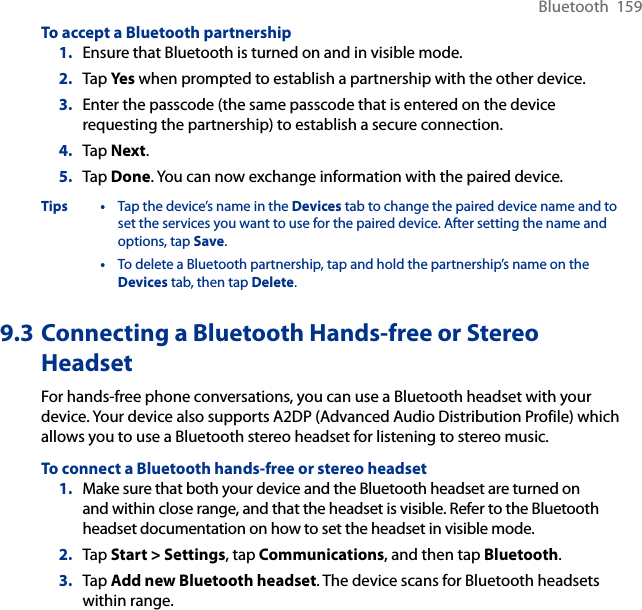 Bluetooth  159To accept a Bluetooth partnership1.  Ensure that Bluetooth is turned on and in visible mode.2.  Tap Yes when prompted to establish a partnership with the other device.3.  Enter the passcode (the same passcode that is entered on the device requesting the partnership) to establish a secure connection.4.  Tap Next.5.  Tap Done. You can now exchange information with the paired device.Tips •  Tap the device’s name in the Devices tab to change the paired device name and to set the services you want to use for the paired device. After setting the name and options, tap Save.  •  To delete a Bluetooth partnership, tap and hold the partnership’s name on the Devices tab, then tap Delete.9.3 Connecting a Bluetooth Hands-free or Stereo HeadsetFor hands-free phone conversations, you can use a Bluetooth headset with your device. Your device also supports A2DP (Advanced Audio Distribution Profile) which allows you to use a Bluetooth stereo headset for listening to stereo music.To connect a Bluetooth hands-free or stereo headset1.  Make sure that both your device and the Bluetooth headset are turned on and within close range, and that the headset is visible. Refer to the Bluetooth headset documentation on how to set the headset in visible mode.2.  Tap Start &gt; Settings, tap Communications, and then tap Bluetooth.3.  Tap Add new Bluetooth headset. The device scans for Bluetooth headsets within range.