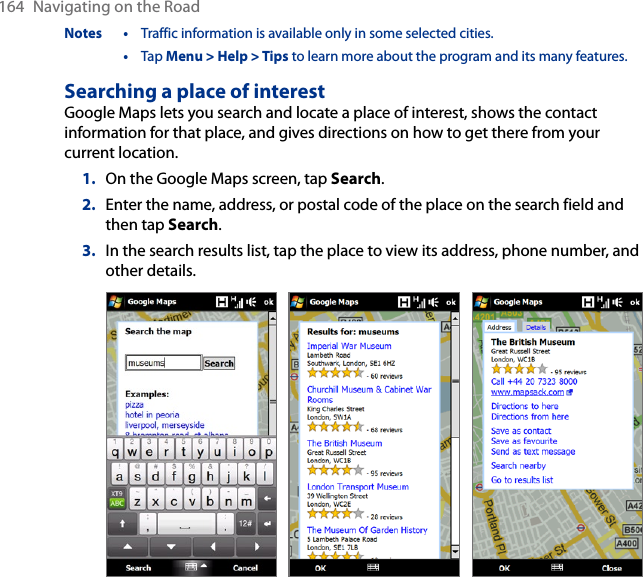 164  Navigating on the RoadNotes •  Traffic information is available only in some selected cities.  •  Tap Menu &gt; Help &gt; Tips to learn more about the program and its many features.Searching a place of interestGoogle Maps lets you search and locate a place of interest, shows the contact information for that place, and gives directions on how to get there from your current location.1.  On the Google Maps screen, tap Search.2.  Enter the name, address, or postal code of the place on the search field and then tap Search.3.  In the search results list, tap the place to view its address, phone number, and other details.