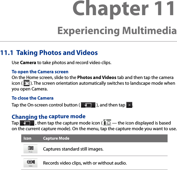 Chapter 11   Experiencing Multimedia11.1  Taking Photos and VideosUse Camera to take photos and record video clips.To open the Camera screenOn the Home screen, slide to the Photos and Videos tab and then tap the camera icon (   ). The screen orientation automatically switches to landscape mode when you open Camera.To close the CameraTap the On-screen control button (   ), and then tap  .Changing the capture modeTap   , then tap the capture mode icon (   — the icon displayed is based on the current capture mode). On the menu, tap the capture mode you want to use.Icon Capture ModeCaptures standard still images.Records video clips, with or without audio.