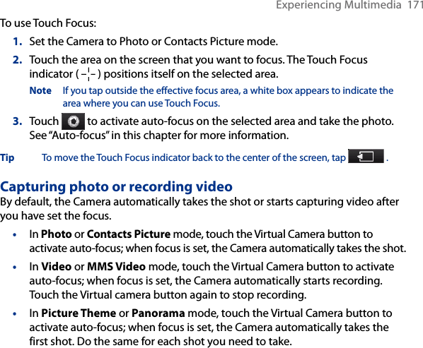 Experiencing Multimedia  171To use Touch Focus:1.  Set the Camera to Photo or Contacts Picture mode.2.  Touch the area on the screen that you want to focus. The Touch Focus indicator (   ) positions itself on the selected area.Note  If you tap outside the effective focus area, a white box appears to indicate the area where you can use Touch Focus.3.  Touch   to activate auto-focus on the selected area and take the photo. See “Auto-focus” in this chapter for more information.Tip  To move the Touch Focus indicator back to the center of the screen, tap   .Capturing photo or recording videoBy default, the Camera automatically takes the shot or starts capturing video after you have set the focus.•  In Photo or Contacts Picture mode, touch the Virtual Camera button to activate auto-focus; when focus is set, the Camera automatically takes the shot.•  In Video or MMS Video mode, touch the Virtual Camera button to activate auto-focus; when focus is set, the Camera automatically starts recording. Touch the Virtual camera button again to stop recording.•  In Picture Theme or Panorama mode, touch the Virtual Camera button to activate auto-focus; when focus is set, the Camera automatically takes the first shot. Do the same for each shot you need to take.